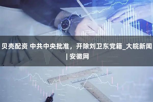 貝殼配資 中共中央批準(zhǔn)，開除劉衛(wèi)東黨籍_大皖新聞 | 安徽網(wǎng)